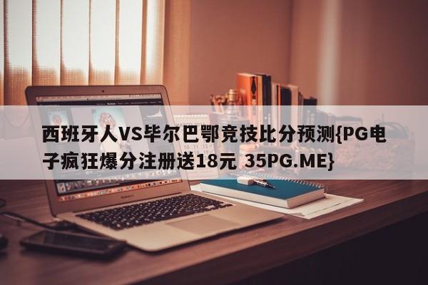 西班牙人VS毕尔巴鄂竞技比分预测{PG电子疯狂爆分注册送18元 35PG.ME}