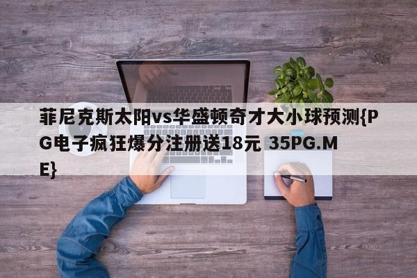 菲尼克斯太阳vs华盛顿奇才大小球预测{PG电子疯狂爆分注册送18元 35PG.ME}