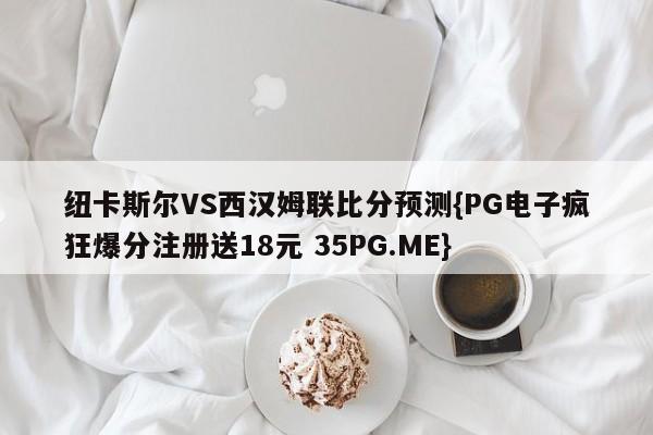纽卡斯尔VS西汉姆联比分预测{PG电子疯狂爆分注册送18元 35PG.ME}