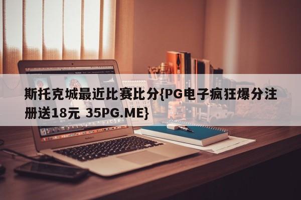 斯托克城最近比赛比分{PG电子疯狂爆分注册送18元 35PG.ME}