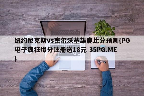 纽约尼克斯vs密尔沃基雄鹿比分预测{PG电子疯狂爆分注册送18元 35PG.ME}