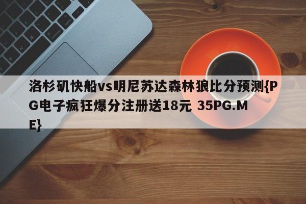洛杉矶快船vs明尼苏达森林狼比分预测{PG电子疯狂爆分注册送18元 35PG.ME} 洛杉矶快船vs明尼苏达森林狼比分预测{PG电子疯狂爆分注册送18元 35PG.ME}
