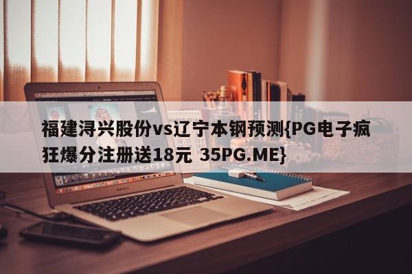 福建浔兴股份vs辽宁本钢预测{PG电子疯狂爆分注册送18元 35PG.ME}
