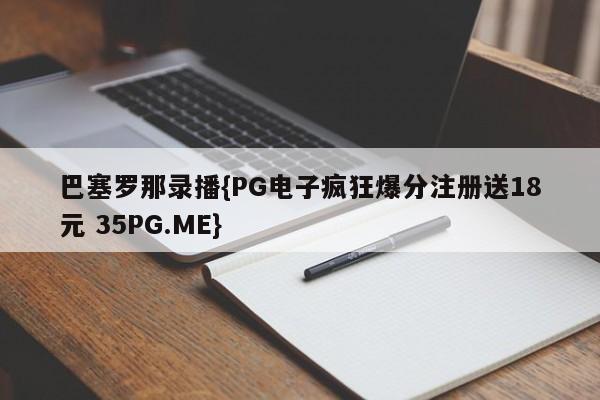 巴塞罗那录播{PG电子疯狂爆分注册送18元 35PG.ME}
