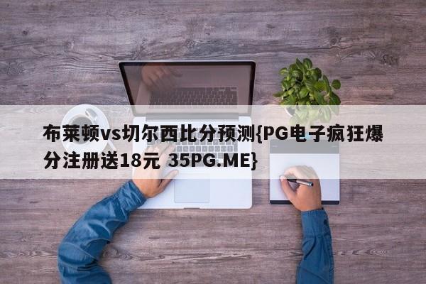 布莱顿vs切尔西比分预测{PG电子疯狂爆分注册送18元 35PG.ME}
