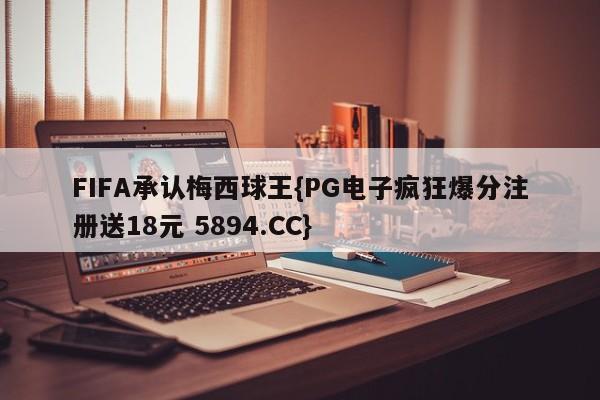 FIFA承认梅西球王{PG电子疯狂爆分注册送18元 5894.CC}
