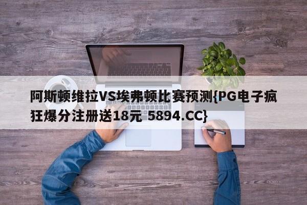 阿斯顿维拉VS埃弗顿比赛预测{PG电子疯狂爆分注册送18元 5894.CC}