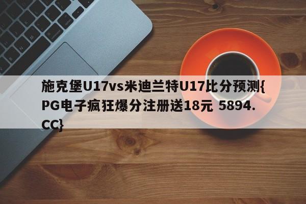 施克堡U17vs米迪兰特U17比分预测{PG电子疯狂爆分注册送18元 5894.CC}