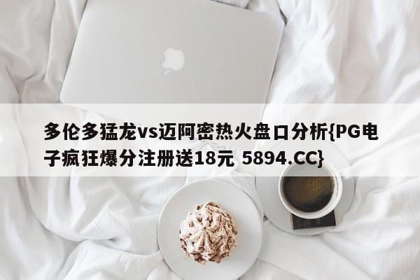 多伦多猛龙vs迈阿密热火盘口分析{PG电子疯狂爆分注册送18元 5894.CC}