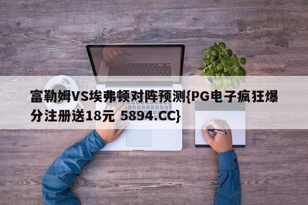 富勒姆VS埃弗顿对阵预测{PG电子疯狂爆分注册送18元 5894.CC}