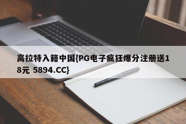 高拉特入籍中国{PG电子疯狂爆分注册送18元 5894.CC}