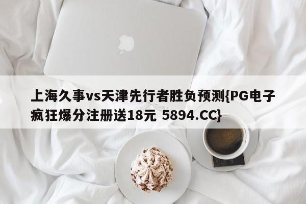 上海久事vs天津先行者胜负预测{PG电子疯狂爆分注册送18元 5894.CC}