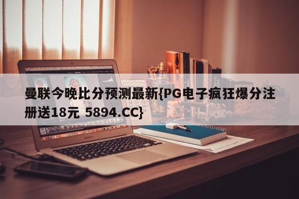 曼联今晚比分预测最新{PG电子疯狂爆分注册送18元 5894.CC}