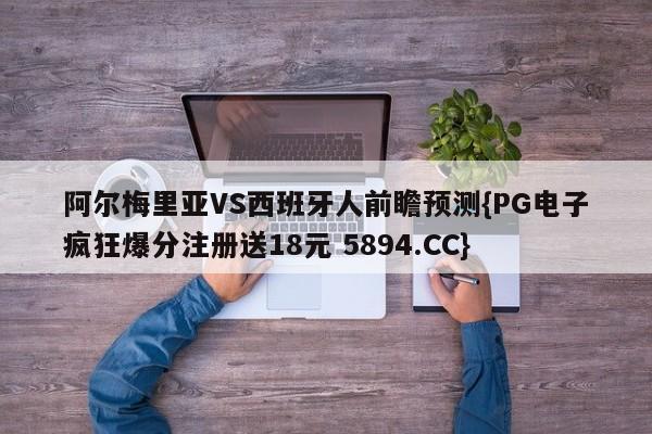 阿尔梅里亚VS西班牙人前瞻预测{PG电子疯狂爆分注册送18元 5894.CC}