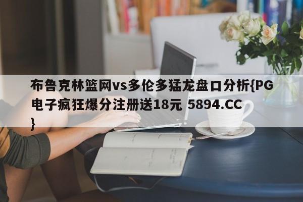 布鲁克林篮网vs多伦多猛龙盘口分析{PG电子疯狂爆分注册送18元 5894.CC}