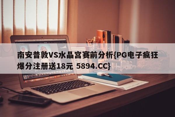 南安普敦VS水晶宫赛前分析{PG电子疯狂爆分注册送18元 5894.CC}