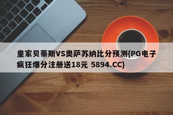 皇家贝蒂斯VS奥萨苏纳比分预测{PG电子疯狂爆分注册送18元 5894.CC}