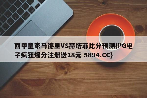 西甲皇家马德里VS赫塔菲比分预测{PG电子疯狂爆分注册送18元 5894.CC}