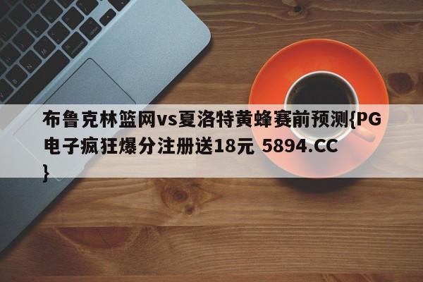 布鲁克林篮网vs夏洛特黄蜂赛前预测{PG电子疯狂爆分注册送18元 5894.CC}