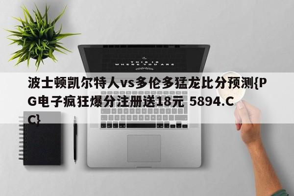 波士顿凯尔特人vs多伦多猛龙比分预测{PG电子疯狂爆分注册送18元 5894.CC}