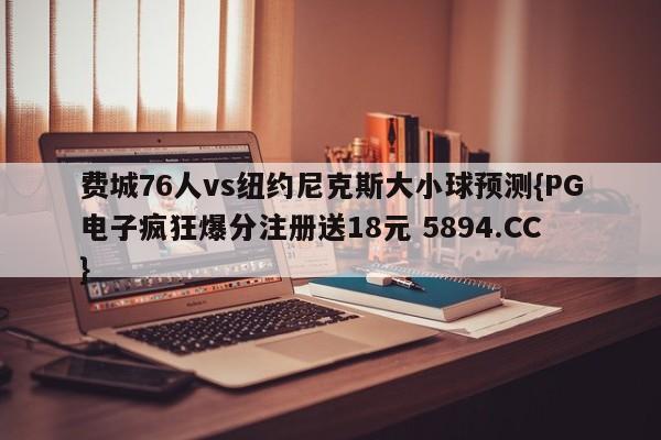 费城76人vs纽约尼克斯大小球预测{PG电子疯狂爆分注册送18元 5894.CC}