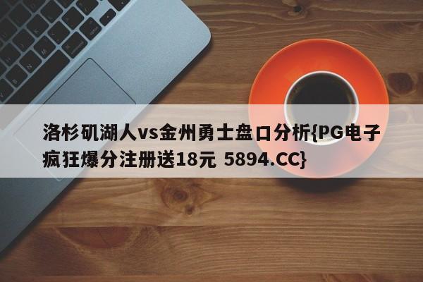 洛杉矶湖人vs金州勇士盘口分析{PG电子疯狂爆分注册送18元 5894.CC}