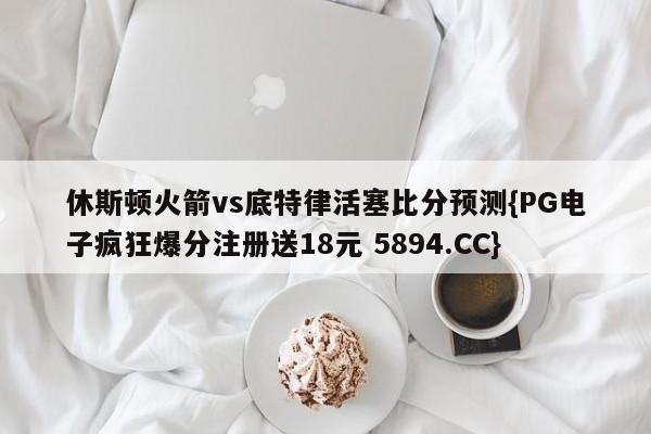 休斯顿火箭vs底特律活塞比分预测{PG电子疯狂爆分注册送18元 5894.CC}