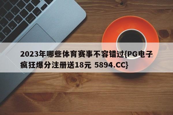 2023年哪些体育赛事不容错过{PG电子疯狂爆分注册送18元 5894.CC}