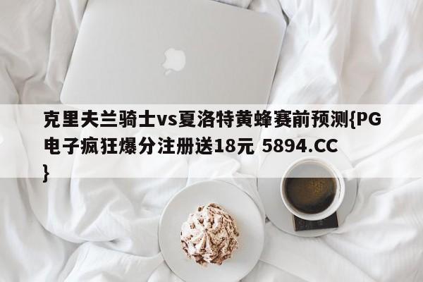 克里夫兰骑士vs夏洛特黄蜂赛前预测{PG电子疯狂爆分注册送18元 5894.CC}