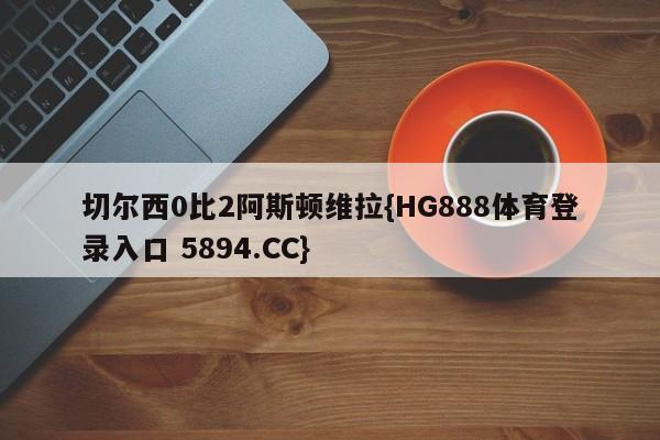 切尔西0比2阿斯顿维拉{HG888体育登录入口 5894.CC}