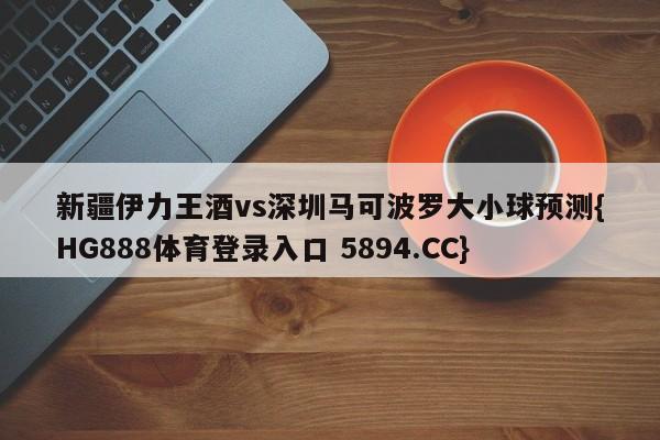 新疆伊力王酒vs深圳马可波罗大小球预测{HG888体育登录入口 5894.CC}