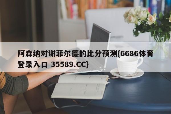 阿森纳对谢菲尔德的比分预测{6686体育登录入口 35589.CC}