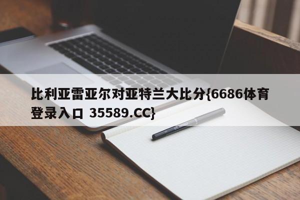 比利亚雷亚尔对亚特兰大比分{6686体育登录入口 35589.CC}