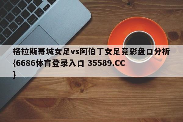 格拉斯哥城女足vs阿伯丁女足竞彩盘口分析{6686体育登录入口 35589.CC}