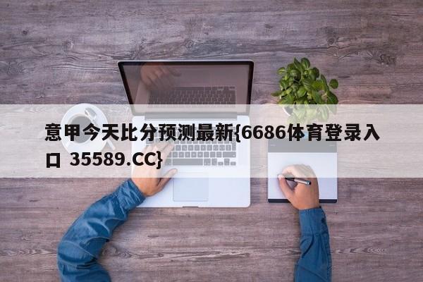 意甲今天比分预测最新{6686体育登录入口 35589.CC}