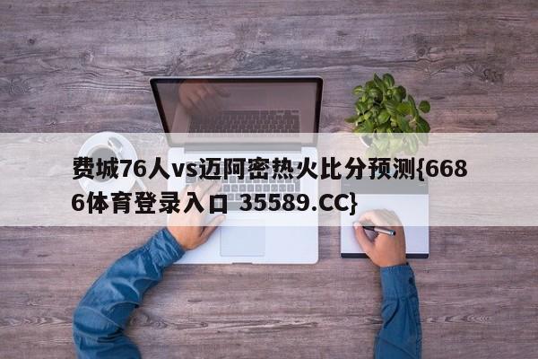 费城76人vs迈阿密热火比分预测{6686体育登录入口 35589.CC}