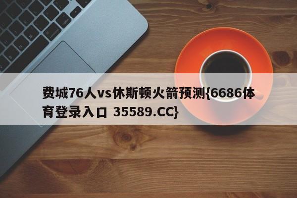 费城76人vs休斯顿火箭预测{6686体育登录入口 35589.CC}