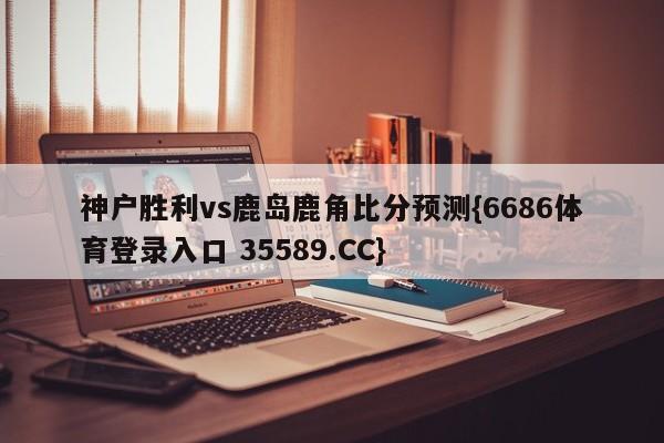 神户胜利vs鹿岛鹿角比分预测{6686体育登录入口 35589.CC}