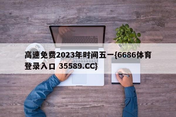 高速免费2023年时间五一{6686体育登录入口 35589.CC}