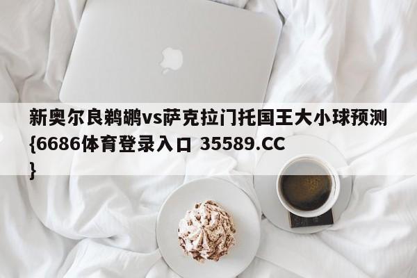 新奥尔良鹈鹕vs萨克拉门托国王大小球预测{6686体育登录入口 35589.CC}