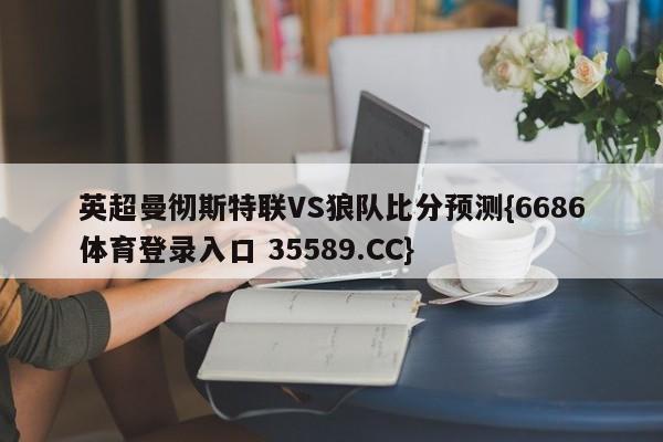 英超曼彻斯特联VS狼队比分预测{6686体育登录入口 35589.CC}