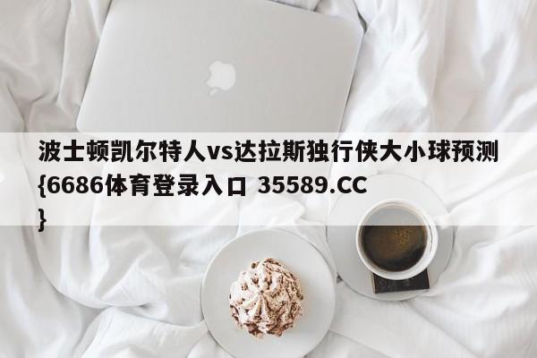 波士顿凯尔特人vs达拉斯独行侠大小球预测{6686体育登录入口 35589.CC}