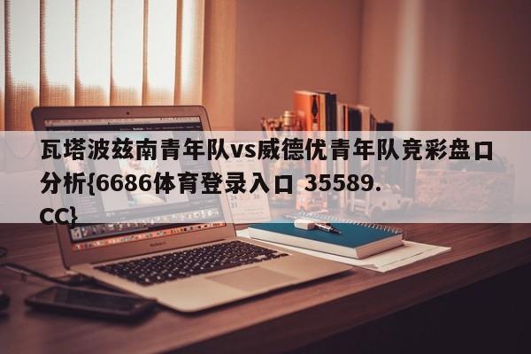 瓦塔波兹南青年队vs威德优青年队竞彩盘口分析{6686体育登录入口 35589.CC}