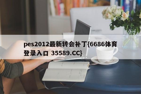 pes2012最新转会补丁{6686体育登录入口 35589.CC}