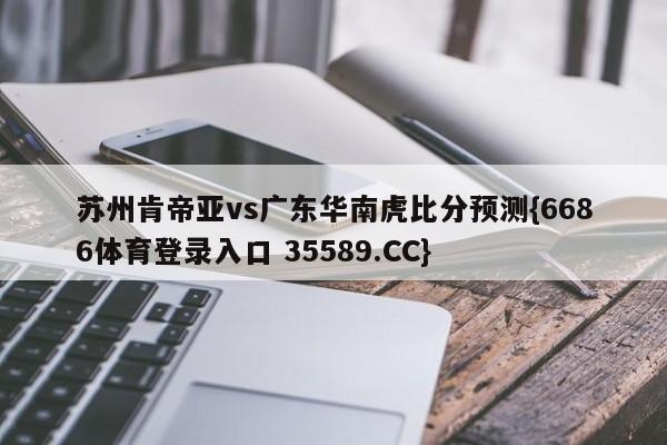 苏州肯帝亚vs广东华南虎比分预测{6686体育登录入口 35589.CC}