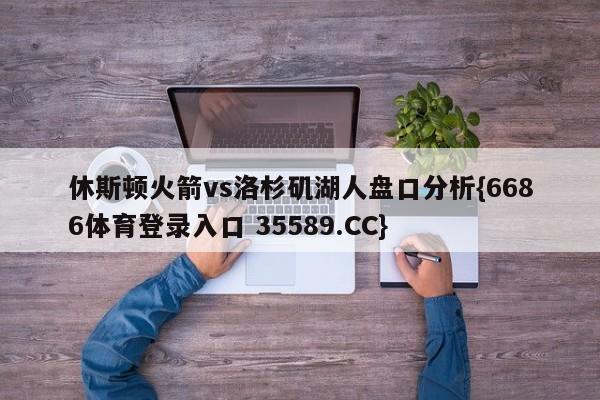 休斯顿火箭vs洛杉矶湖人盘口分析{6686体育登录入口 35589.CC}