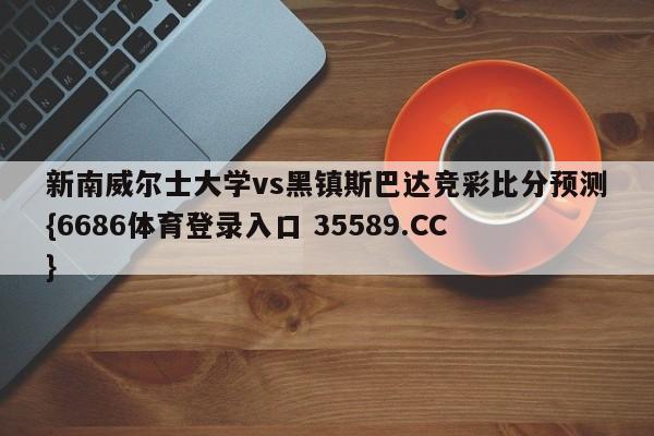 新南威尔士大学vs黑镇斯巴达竞彩比分预测{6686体育登录入口 35589.CC}