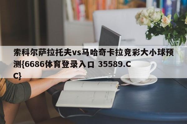 索科尔萨拉托夫vs马哈奇卡拉竞彩大小球预测{6686体育登录入口 35589.CC}