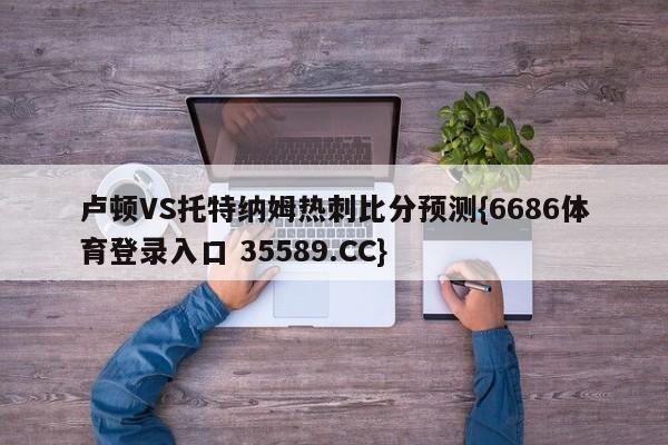 卢顿VS托特纳姆热刺比分预测{6686体育登录入口 35589.CC}