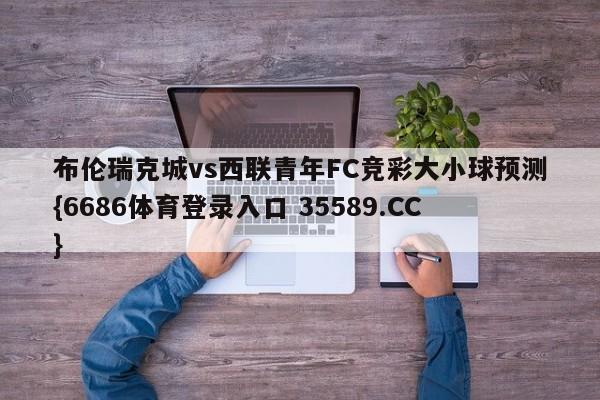 布伦瑞克城vs西联青年FC竞彩大小球预测{6686体育登录入口 35589.CC} 布伦瑞克城vs西联青年FC竞彩大小球预测{6686体育登录入口 35589.CC}